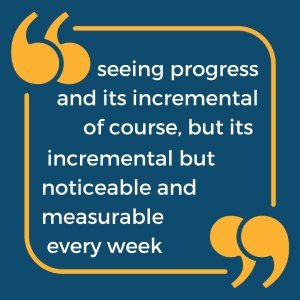 The image says “seeing progress and its incremental of course, but its incremental but noticeable and measurable every week"